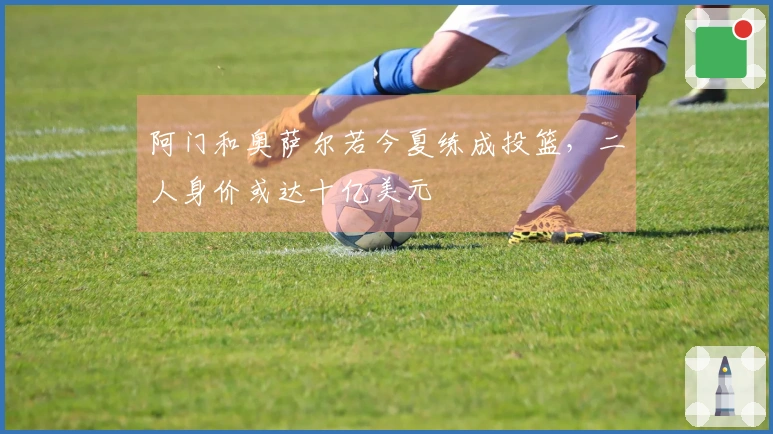 阿门和奥萨尔若今夏练成投篮，二人身价或达十亿美元