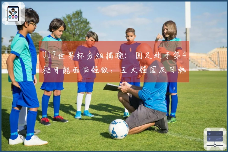 U17世界杯分组揭晓：国足处于第4档可能面临强敌，五大强国及日韩占据种子席位