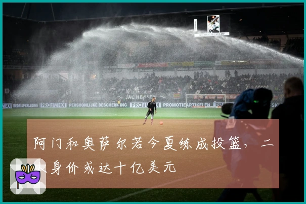 阿门和奥萨尔若今夏练成投篮，二人身价或达十亿美元
